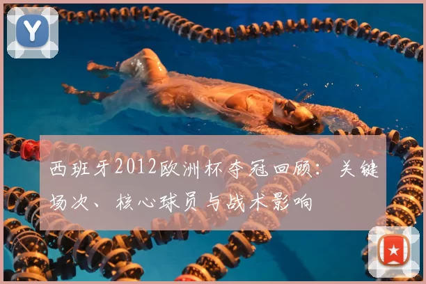 西班牙2012欧洲杯夺冠回顾:关键场次、核心球员与战术影响