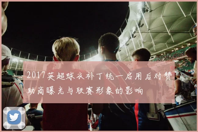 2017英超球衣补丁统一启用后对赞助商曝光与联赛形象的影响