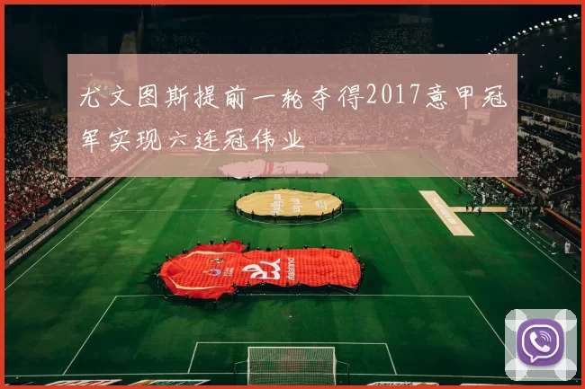 尤文图斯提前一轮夺得2017意甲冠军实现六连冠伟业