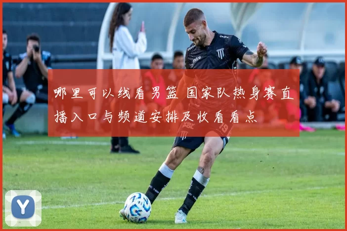 哪里可以线看男篮 国家队热身赛直播入口与频道安排及收看看点