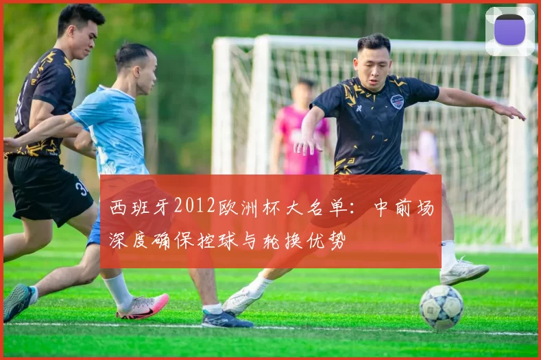 西班牙2012欧洲杯大名单：中前场深度确保控球与轮换优势