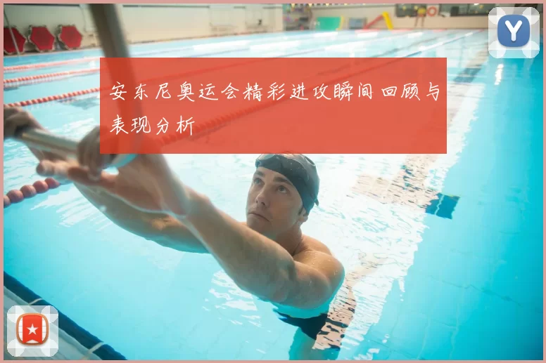 安东尼奥运会精彩进攻瞬间回顾与表现分析