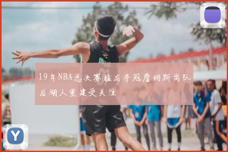 19年NBA总决赛猛龙夺冠詹姆斯离队后湖人重建受关注
