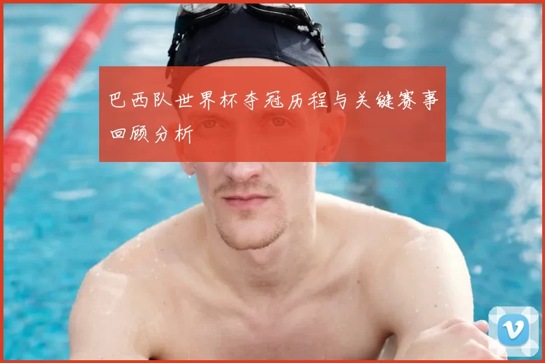 巴西队世界杯夺冠历程与关键赛事回顾分析