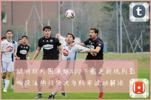 欧洲杯外围滚球app下载更新规则影响投注热门场次与赔率波动解读