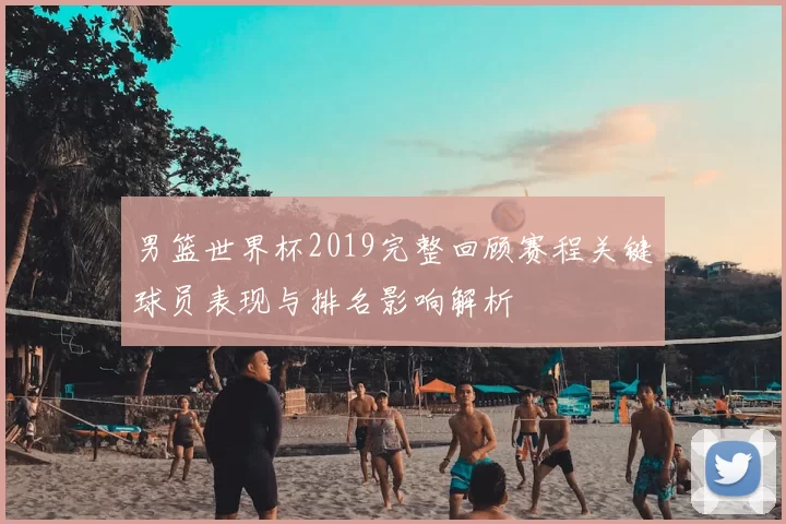 男篮世界杯2019完整回顾赛程关键球员表现与排名影响解析