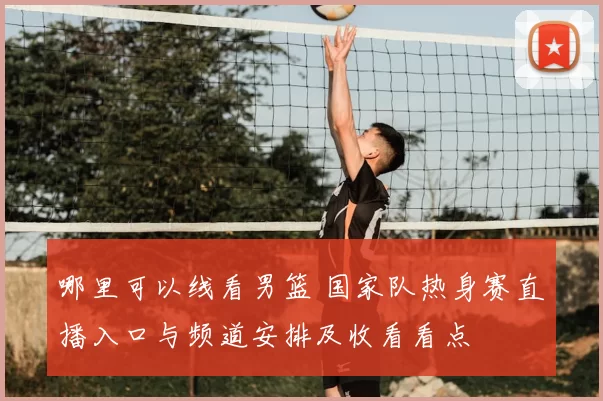 哪里可以线看男篮 国家队热身赛直播入口与频道安排及收看看点