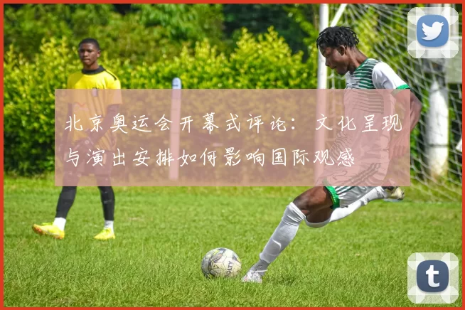 北京奥运会开幕式评论：文化呈现与演出安排如何影响国际观感