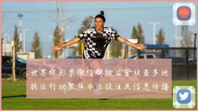 世界杯彩票微信群被监管核查多地执法行动聚焦非法投注及信息传播