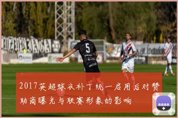 2017英超球衣补丁统一启用后对赞助商曝光与联赛形象的影响