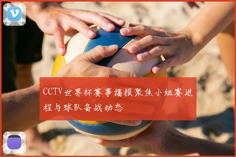 CCTV世界杯赛事播报聚焦小组赛进程与球队备战动态