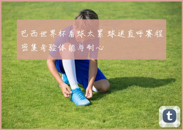 巴西世界杯看球太累 球迷直呼赛程密集考验体能与耐心