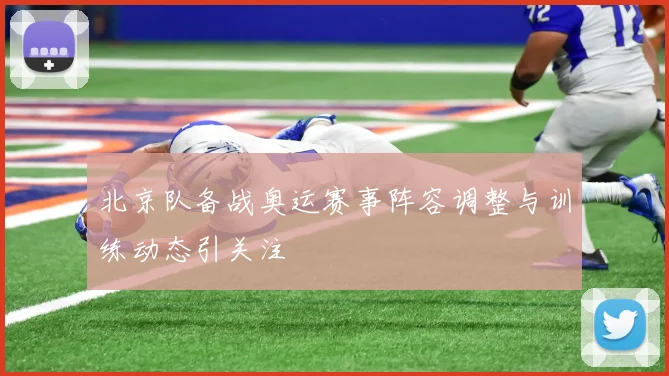 北京队备战奥运赛事阵容调整与训练动态引关注